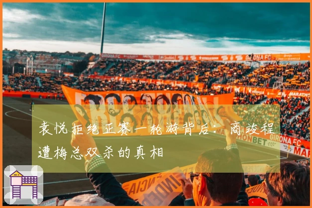 袁悦拒绝正赛一轮游背后：商竣程遭梅总双杀的真相