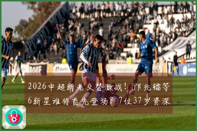 2026中超新老交替激战！邝兆镭等6新星谁将首先登场？7位37岁资深球员坚守阵地