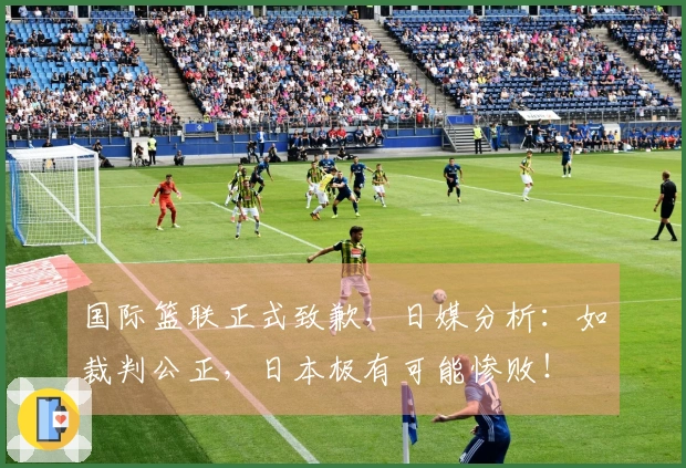 国际篮联正式致歉，日媒分析：如裁判公正，日本极有可能惨败！