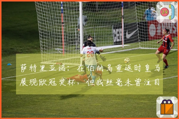 萨特里亚诺：在伯纳乌重返时皇马展现欧冠奖杯，但我丝毫未曾注目