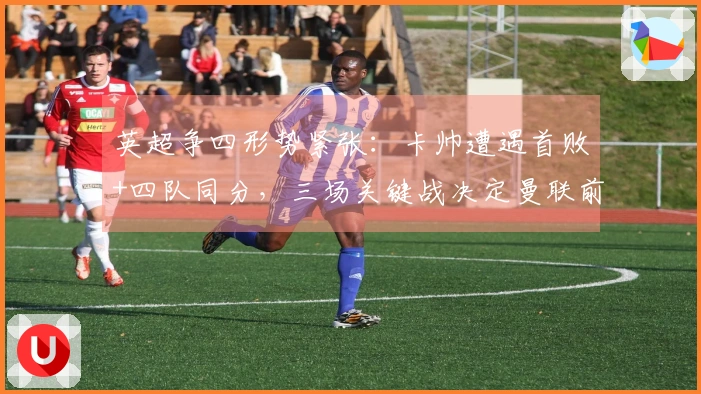 英超争四形势紧张：卡帅遭遇首败+四队同分，三场关键战决定曼联前景