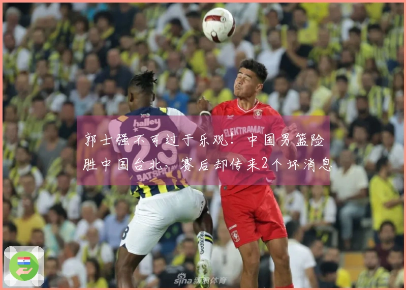 郭士强不可过于乐观！中国男篮险胜中国台北，赛后却传来2个坏消息