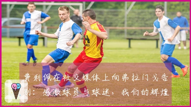 费利佩在社交媒体上向弗拉门戈告别：感激球员与球迷，我们的辉煌将永载史册