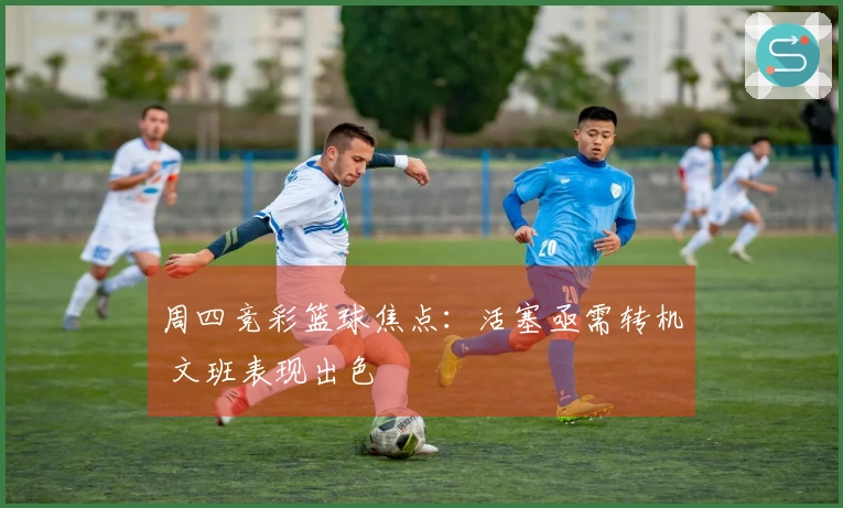 周四竞彩篮球焦点：活塞亟需转机 文班表现出色