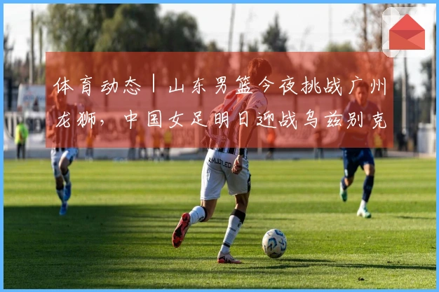 体育动态｜山东男篮今夜挑战广州龙狮，中国女足明日迎战乌兹别克斯坦