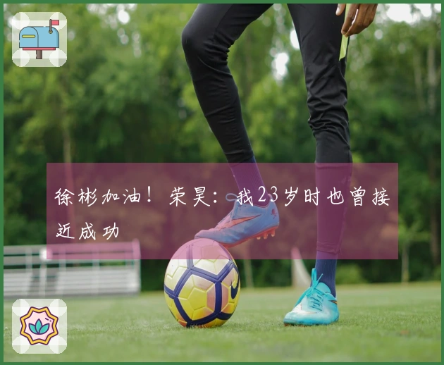 徐彬加油！荣昊：我23岁时也曾接近成功