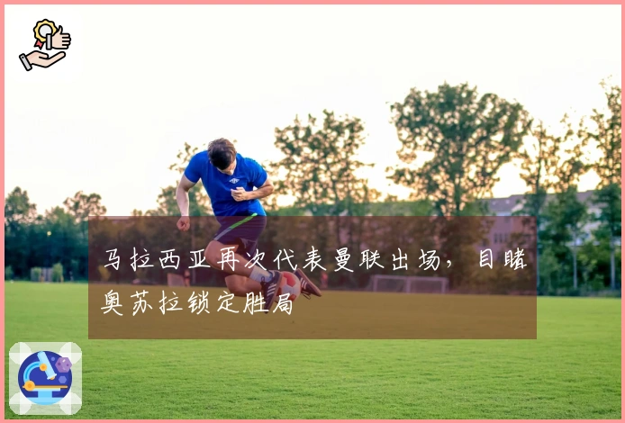 马拉西亚再次代表曼联出场，目睹奥苏拉锁定胜局