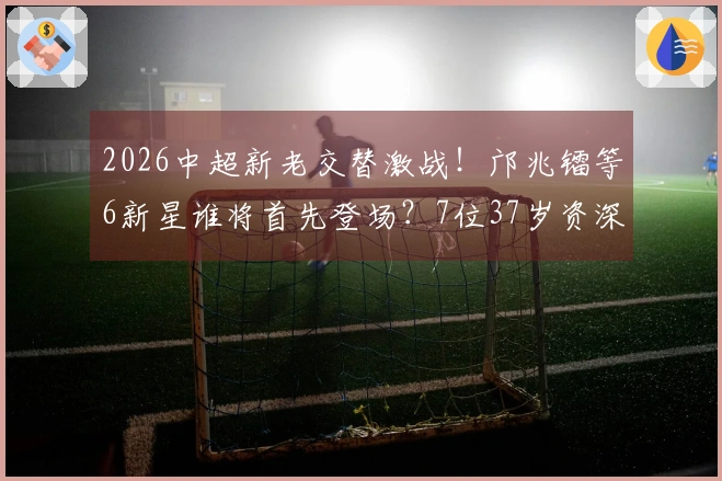 2026中超新老交替激战！邝兆镭等6新星谁将首先登场？7位37岁资深球员坚守阵地