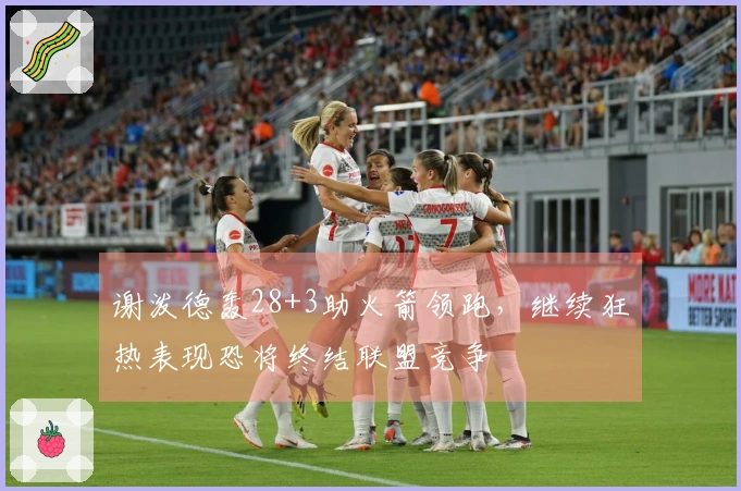 谢泼德轰28+3助火箭领跑，继续狂热表现恐将终结联盟竞争