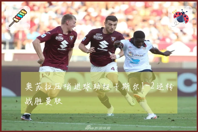 奥苏拉压哨进球助纽卡斯尔1-2逆转战胜曼联