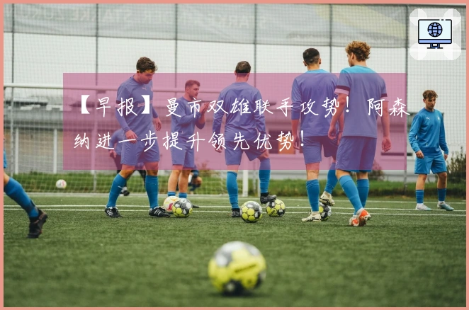 【早报】曼市双雄联手攻势！阿森纳进一步提升领先优势！