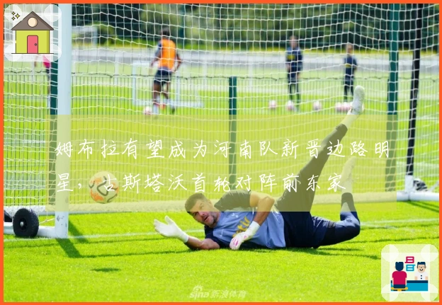 姆布拉有望成为河南队新晋边路明星，古斯塔沃首轮对阵前东家