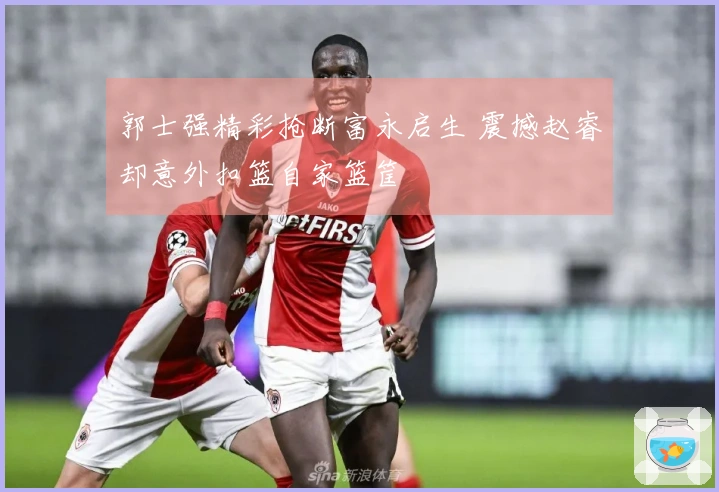 郭士强精彩抢断富永启生 震撼赵睿却意外扣篮自家篮筐