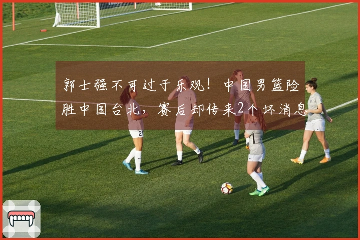 郭士强不可过于乐观！中国男篮险胜中国台北，赛后却传来2个坏消息