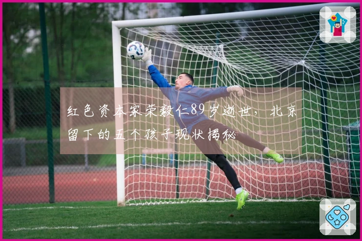 红色资本家荣毅仁89岁逝世，北京留下的五个孩子现状揭秘